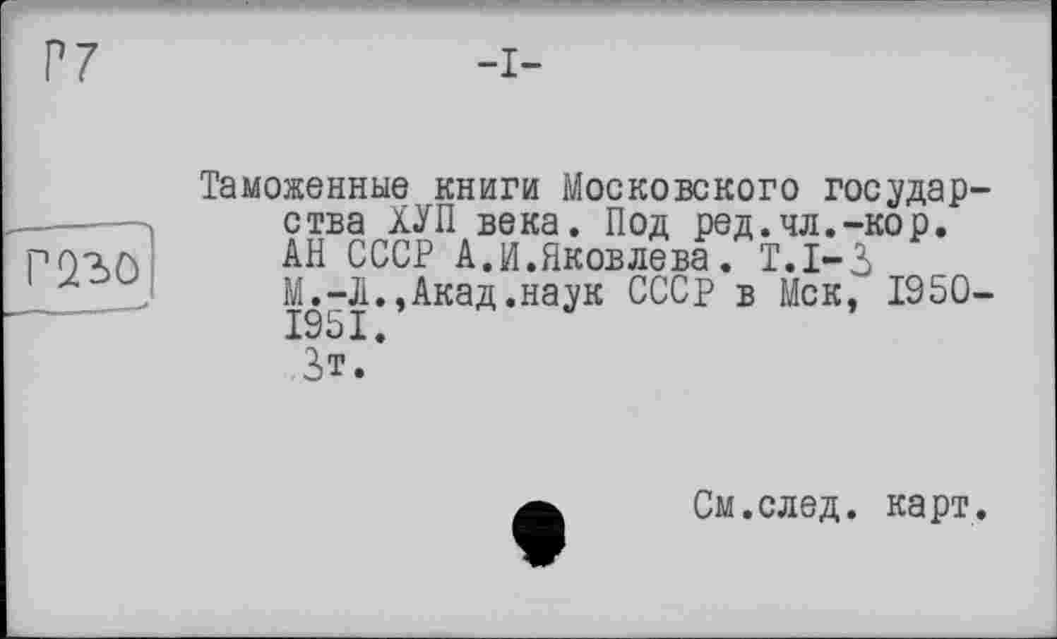 ﻿Таможенные книги Московского государства ХУП века. Под ред.чл.-кор, АН СССР А.И.Яковлева. Т.1-3 М.-Л.,Акад.наук СССР в Мск, 1950-1951.
3»т.
См.след. карт.